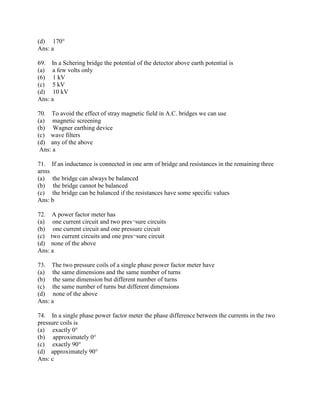 (d) 170°
Ans: a
69. In a Schering bridge the potential of the detector above earth potential is
(a) a few volts only
(6) 1 kV
(c) 5 kV
(d) 10 kV
Ans: a
70. To avoid the effect of stray magnetic field in A.C. bridges we can use
(a) magnetic screening
(b) Wagner earthing device
(c) wave filters
(d) any of the above
Ans: a
71. If an inductance is connected in one arm of bridge and resistances in the remaining three
arms
(a) the bridge can always be balanced
(b) the bridge cannot be balanced
(c) the bridge can be balanced if the resistances have some specific values
Ans: b
72. A power factor meter has
(a) one current circuit and two pres¬sure circuits
(b) one current circuit and one pressure circuit
(c) two current circuits and one pres¬sure circuit
(d) none of the above
Ans: a
73. The two pressure coils of a single phase power factor meter have
(a) the same dimensions and the same number of turns
(b) the same dimension but different number of turns
(c) the same number of turns but different dimensions
(d) none of the above
Ans: a
74. In a single phase power factor meter the phase difference between the currents in the two
pressure coils is
(a) exactly 0°
(b) approximately 0°
(c) exactly 90°
(d) approximately 90°
Ans: c
 