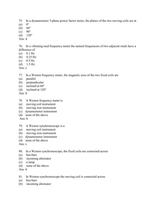 75. In a dynamometer 3-phase power factor meter, the planes of the two moving coils are at
(a) 0°
(b) 60°
(c) 90°
(d) 120°
Ans: d
76. In a vibrating reed frequency meter the natural frequencies of two adjacent reeds have a
difference of
(a) 0.1 Hz
(b) 0.25 Hz
(c) 0.5 Hz
(d) 1.5 Hz
Ans: c
77. In a Weston frequency meter, the magnetic axes of the two fixed coils are
(a) parallel
(b) perpendicular
(c) inclined at 60°
(d) inclined at 120°
Ans: b
78. A Weston frequency meter is
(a) moving coil instrument
(b) moving iron instrument
(c) dynamometer instrument
(d) none of the above
Ans: b
79. A Weston synchronoscope is a
(a) moving coil instrument
(b) moving iron instrument
(c) dynamometer instrument
(d) none of the above
Ans: c
80. In a Weston synchronoscope, the fixed coils are connected across
(a) bus-bars
(b) incoming alternator
(c) a lamp
(d) none of the above
Ans: b
81. In Weston synchronoscope the moving coil is connected across
(a) bus-bars
(b) incoming alternator
 