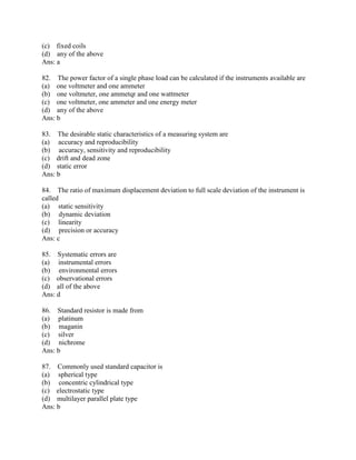 (c) fixed coils
(d) any of the above
Ans: a
82. The power factor of a single phase load can be calculated if the instruments available are
(a) one voltmeter and one ammeter
(b) one voltmeter, one ammetqr and one wattmeter
(c) one voltmeter, one ammeter and one energy meter
(d) any of the above
Ans: b
83. The desirable static characteristics of a measuring system are
(a) accuracy and reproducibility
(b) accuracy, sensitivity and reproducibility
(c) drift and dead zone
(d) static error
Ans: b
84. The ratio of maximum displacement deviation to full scale deviation of the instrument is
called
(a) static sensitivity
(b) dynamic deviation
(c) linearity
(d) precision or accuracy
Ans: c
85. Systematic errors are
(a) instrumental errors
(b) environmental errors
(c) observational errors
(d) all of the above
Ans: d
86. Standard resistor is made from
(a) platinum
(b) maganin
(c) silver
(d) nichrome
Ans: b
87. Commonly used standard capacitor is
(a) spherical type
(b) concentric cylindrical type
(c) electrostatic type
(d) multilayer parallel plate type
Ans: b
 