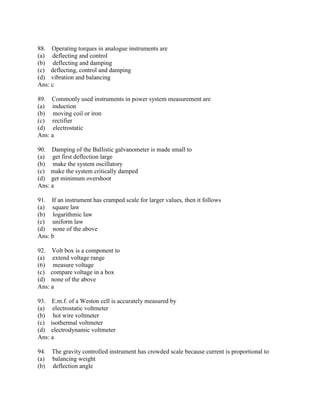 88. Operating torques in analogue instruments are
(a) deflecting and control
(b) deflecting and damping
(c) deflecting, control and damping
(d) vibration and balancing
Ans: c
89. Commonly used instruments in power system measurement are
(a) induction
(b) moving coil or iron
(c) rectifier
(d) electrostatic
Ans: a
90. Damping of the Ballistic galvanometer is made small to
(a) get first deflection large
(b) make the system oscillatory
(c) make the system critically damped
(d) get minimum overshoot
Ans: a
91. If an instrument has cramped scale for larger values, then it follows
(a) square law
(b) logarithmic law
(c) uniform law
(d) none of the above
Ans: b
92. Volt box is a component to
(a) extend voltage range
(6) measure voltage
(c) compare voltage in a box
(d) none of the above
Ans: a
93. E.m.f. of a Weston cell is accurately measured by
(a) electrostatic voltmeter
(b) hot wire voltmeter
(c) isothermal voltmeter
(d) electrodynamic voltmeter
Ans: a
94. The gravity controlled instrument has crowded scale because current is proportional to
(a) balancing weight
(b) deflection angle
 