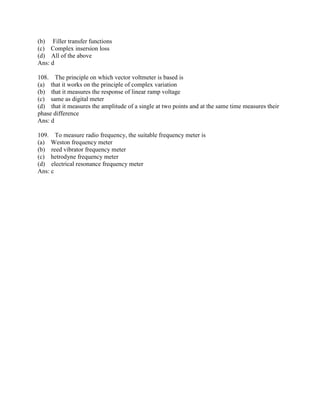(b) Filler transfer functions
(c) Complex insersion loss
(d) All of the above
Ans: d
108. The principle on which vector voltmeter is based is
(a) that it works on the principle of complex variation
(b) that it measures the response of linear ramp voltage
(c) same as digital meter
(d) that it measures the amplitude of a single at two points and at the same time measures their
phase difference
Ans: d
109. To measure radio frequency, the suitable frequency meter is
(a) Weston frequency meter
(b) reed vibrator frequency meter
(c) hetrodyne frequency meter
(d) electrical resonance frequency meter
Ans: c
 