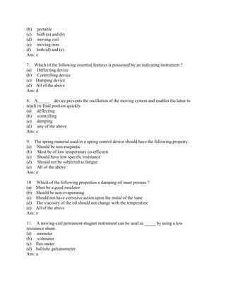 (b) portable
(c) both (a) and (b)
(d) moving coil
(e) moving iron
(f) both (d) and (e)
Ans: c
7. Which of the following essential features is possessed by an indicating instrument ?
(a) Deflecting device
(b) Controlling device
(c) Damping device
(d) All of the above
Ans: d
8. A _____ device prevents the oscillation of the moving system and enables the latter to
reach its final position quickly
(a) deflecting
(b) controlling
(c) damping
(d) any of the above
Ans: c
9. The spring material used in a spring control device should have the following property.
(a) Should be non-magnetic
(b) Most be of low temperature co-efficient
(c) Should have low specific resistance
(d) Should not be subjected to fatigue
(e) All of the above
Ans: e
10. Which of the following properties a damping oil must possess ?
(a) Must be a good insulator
(b) Should be non-evaporating
(c) Should not have corrosive action upon the metal of the vane
(d) The viscosity of the oil should not change with the temperature
(e) All of the above
Ans: e
11. A moving-coil permanent-magnet instrument can be used as _____ by using a low
resistance shunt.
(a) ammeter
(b) voltmeter
(c) flux-meter
(d) ballistic galvanometer
Ans: a
 