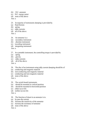 (b) D.C. ammeter
(c) D.C. energy meter
(d) none of the above
Ans: a
25. In majority of instruments damping is provided by
(a) fluid friction
(b) spring
(c) eddy currents
(d) all of the above
Ans: c
26. An ammeter is a
(a) secondary instrument
(b) absolute instrument
(c) recording instrument
(d) integrating instrument
Ans: a
27. In a portable instrument, the controlling torque is provided by
(a) spring
(b) gravity
(c) eddy currents
(d) all of the above
Ans: a
28. The disc of an instrument using eddy current damping should be of
(a) conducting and magnetic material
(b) non-conducting and magnetic material
(c) conducting and non-magnetic material
(d) none of the above
Ans: c
29. The switch board instruments
(a) should be mounted in vertical position
(6) should be mounted in horizontal position
(c) either (a) or (b)
(d) neither (a) nor (b)
Ans: a
30. The function of shunt in an ammeter is to
(a) by pass the current
(b) increase the sensitivity of the ammeter
(c) increase the resistance of ammeter
(d) none of the above
Ans: a
 