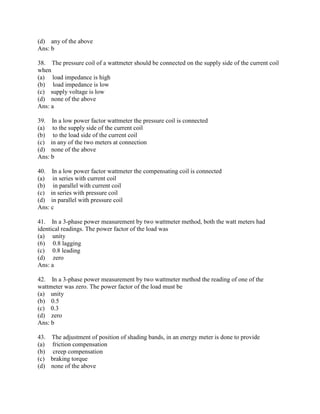 (d) any of the above
Ans: b
38. The pressure coil of a wattmeter should be connected on the supply side of the current coil
when
(a) load impedance is high
(b) load impedance is low
(c) supply voltage is low
(d) none of the above
Ans: a
39. In a low power factor wattmeter the pressure coil is connected
(a) to the supply side of the current coil
(b) to the load side of the current coil
(c) in any of the two meters at connection
(d) none of the above
Ans: b
40. In a low power factor wattmeter the compensating coil is connected
(a) in series with current coil
(b) in parallel with current coil
(c) in series with pressure coil
(d) in parallel with pressure coil
Ans: c
41. In a 3-phase power measurement by two wattmeter method, both the watt meters had
identical readings. The power factor of the load was
(a) unity
(6) 0.8 lagging
(c) 0.8 leading
(d) zero
Ans: a
42. In a 3-phase power measurement by two wattmeter method the reading of one of the
wattmeter was zero. The power factor of the load must be
(a) unity
(b) 0.5
(c) 0.3
(d) zero
Ans: b
43. The adjustment of position of shading bands, in an energy meter is done to provide
(a) friction compensation
(b) creep compensation
(c) braking torque
(d) none of the above
 