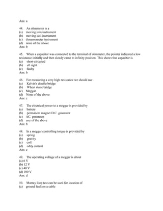 Ans: a
44. An ohmmeter is a
(a) moving iron instrument
(b) moving coil instrument
(c) dynamometer instrument
(d) none of the above
Ans: b
45. When a capacitor was connected to the terminal of ohmmeter, the pointer indicated a low
resistance initially and then slowly came to infinity position. This shows that capacitor is
(a) short-circuited
(b) all right
(c) faulty
Ans: b
46. For measuring a very high resistance we should use
(a) Kelvin's double bridge
(b) Wheat stone bridge
(c) Meggar
(d) None of the above
Ans: c
47. The electrical power to a meggar is provided by
(a) battery
(b) permanent magnet D.C. generator
(c) AC. generator
(d) any of the above
Ans: b
48. In a meggar controlling torque is provided by
(a) spring
(b) gravity
(c) coil
(d) eddy current
Ans: c
49. The operating voltage of a meggar is about
(a) 6 V
(b) 12 V
(c) 40 V
(d) 100 V
Ans: d
50. Murray loop test can be used for location of
(a) ground fault on a cable
 