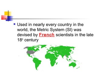    Used in nearly every country in the
    world, the Metric System (SI) was
    devised by French scientists in the late
    18th century
 