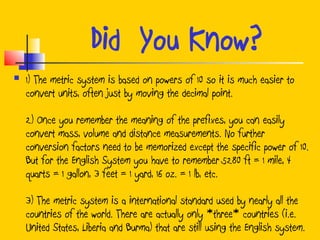 Did You Know?
   1) The metric system is based on powers of 10 so it is much easier to
    convert units, often just by moving the decimal point.

    2) Once you remember the meaning of the prefixes, you can easily
    convert mass, volume and distance measurements. No further
    conversion factors need to be memorized except the specific power of 10.
    But for the English System you have to remember 5280 ft = 1 mile, 4
    quarts = 1 gallon, 3 feet = 1 yard, 16 oz. = 1 lb, etc.

    3) The metric system is a international standard used by nearly all the
    countries of the world. There are actually only *three* countries (i.e.
    United States, Liberia and Burma) that are still using the English system.
 