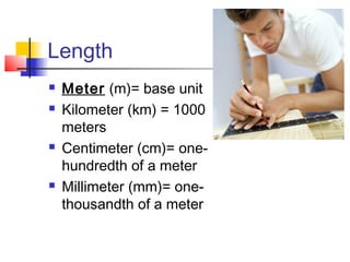 Length
   Meter (m)= base unit
   Kilometer (km) = 1000
    meters
   Centimeter (cm)= one-
    hundredth of a meter
   Millimeter (mm)= one-
    thousandth of a meter
 
