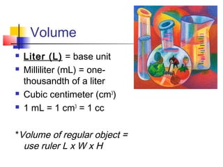 Volume
   Liter (L) = base unit
   Milliliter (mL) = one-
    thousandth of a liter
   Cubic centimeter (cm3)
   1 mL = 1 cm3 = 1 cc

*Volume of regular object =
  use ruler L x W x H
 