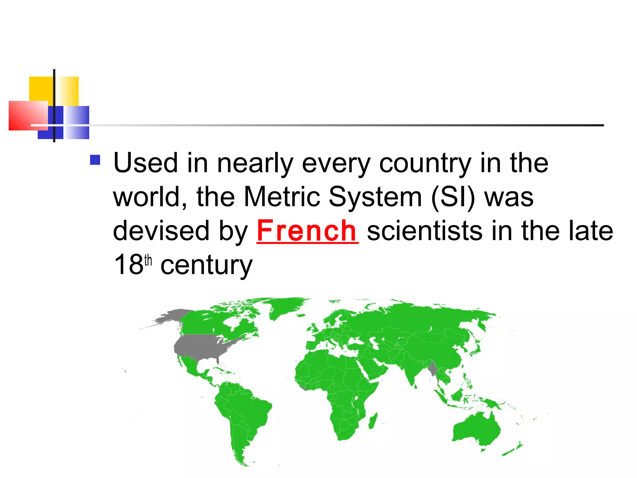  Used in nearly every country in the
world, the Metric System (SI) was
devised by French scientists in the late
18th
century
 