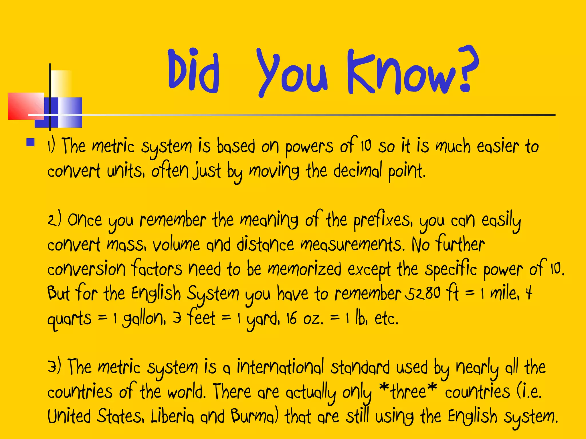 Did You Know?
 1) The metric system is based on powers of 10 so it is much easier to
convert units, often just by moving the decimal point.
2) Once you remember the meaning of the prefixes, you can easily
convert mass, volume and distance measurements. No further
conversion factors need to be memorized except the specific power of 10.
But for the English System you have to remember 5280 ft = 1 mile, 4
quarts = 1 gallon, 3 feet = 1 yard, 16 oz. = 1 lb, etc.
3) The metric system is a international standard used by nearly all the
countries of the world. There are actually only *three* countries (i.e.
United States, Liberia and Burma) that are still using the English system.
 