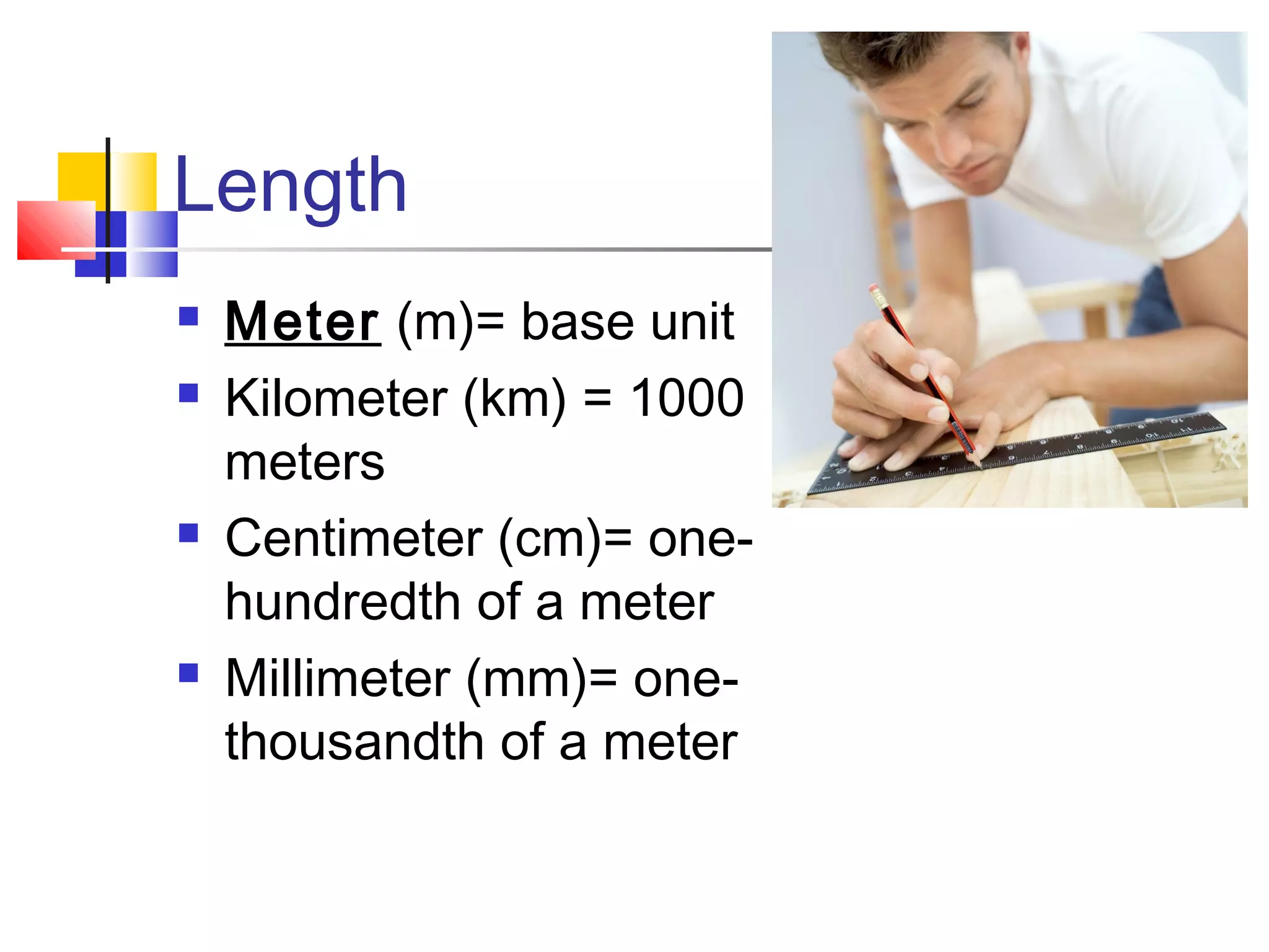 Length
 Meter (m)= base unit
 Kilometer (km) = 1000
meters
 Centimeter (cm)= one-
hundredth of a meter
 Millimeter (mm)= one-
thousandth of a meter
 