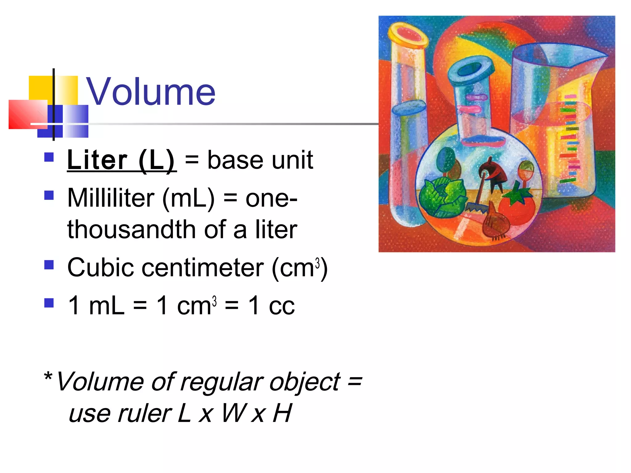 Volume
 Liter (L) = base unit
 Milliliter (mL) = one-
thousandth of a liter
 Cubic centimeter (cm3
)
 1 mL = 1 cm3
= 1 cc
*Volume of regular object =
use ruler L x W x H
 