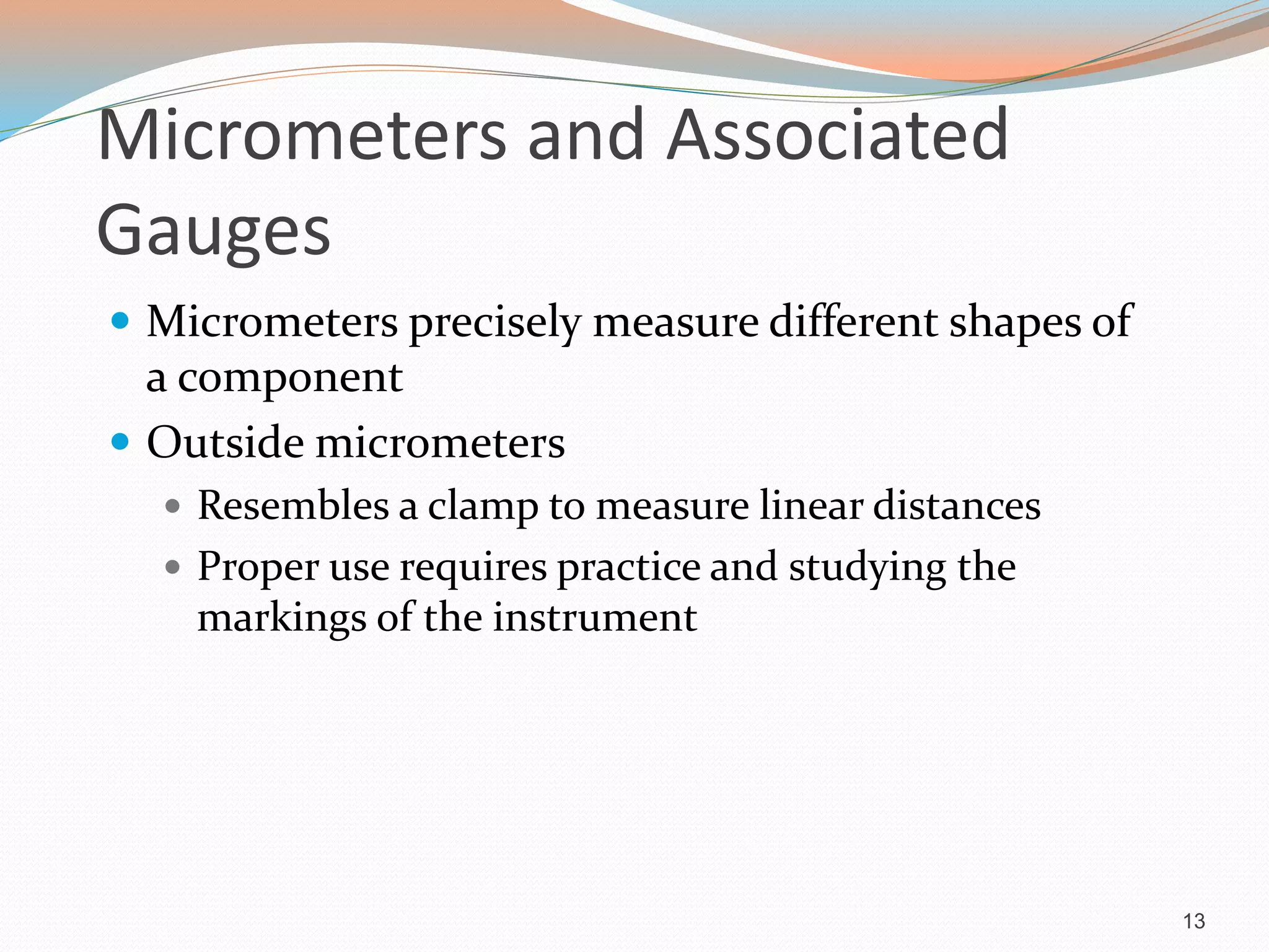 Micrometers and Associated
Gauges
 Micrometers precisely measure different shapes of
a component
 Outside micrometers
 Resembles a clamp to measure linear distances
 Proper use requires practice and studying the
markings of the instrument
13
 