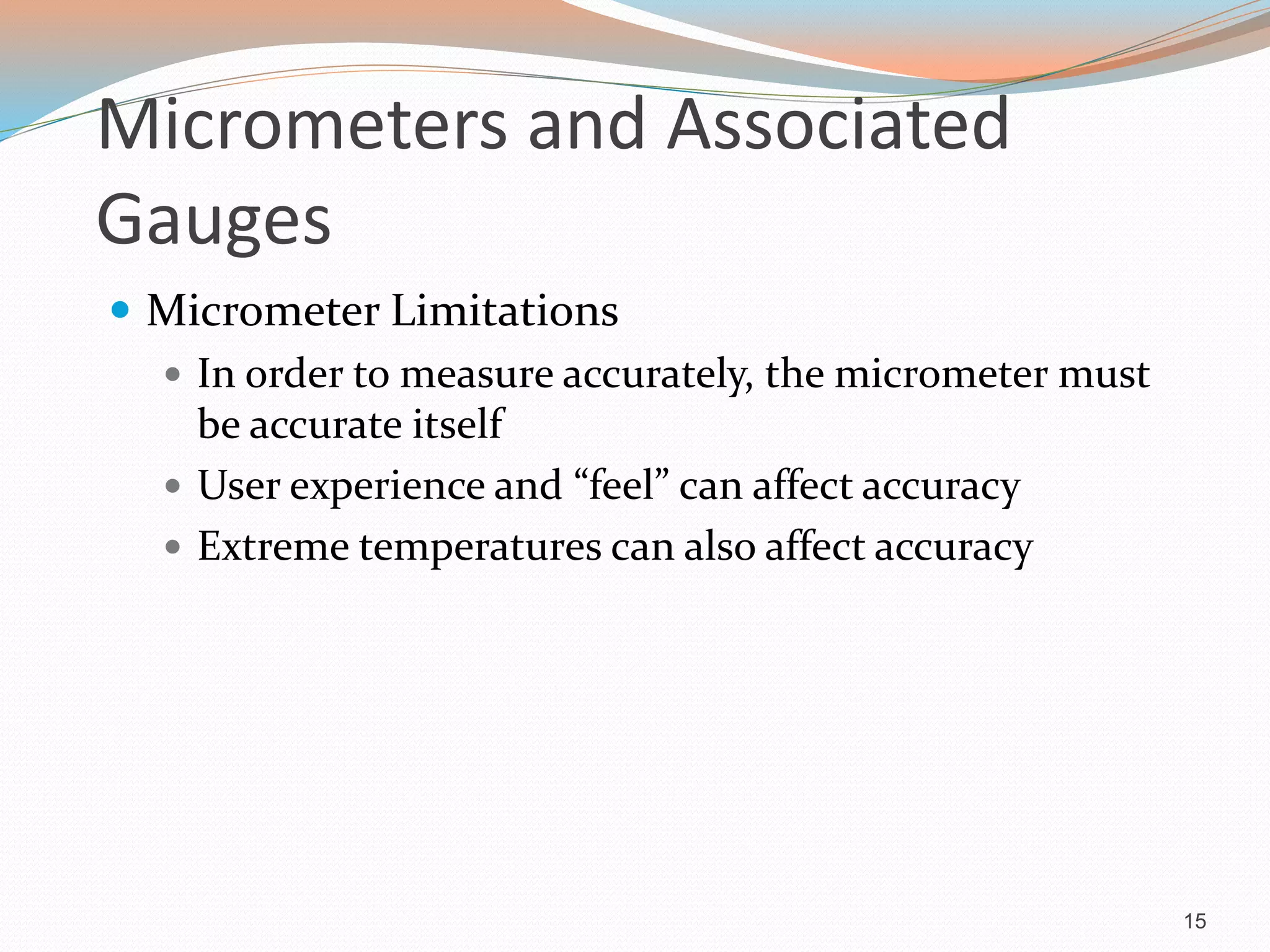 Micrometers and Associated
Gauges
 Micrometer Limitations
 In order to measure accurately, the micrometer must
be accurate itself
 User experience and “feel” can affect accuracy
 Extreme temperatures can also affect accuracy
15
 
