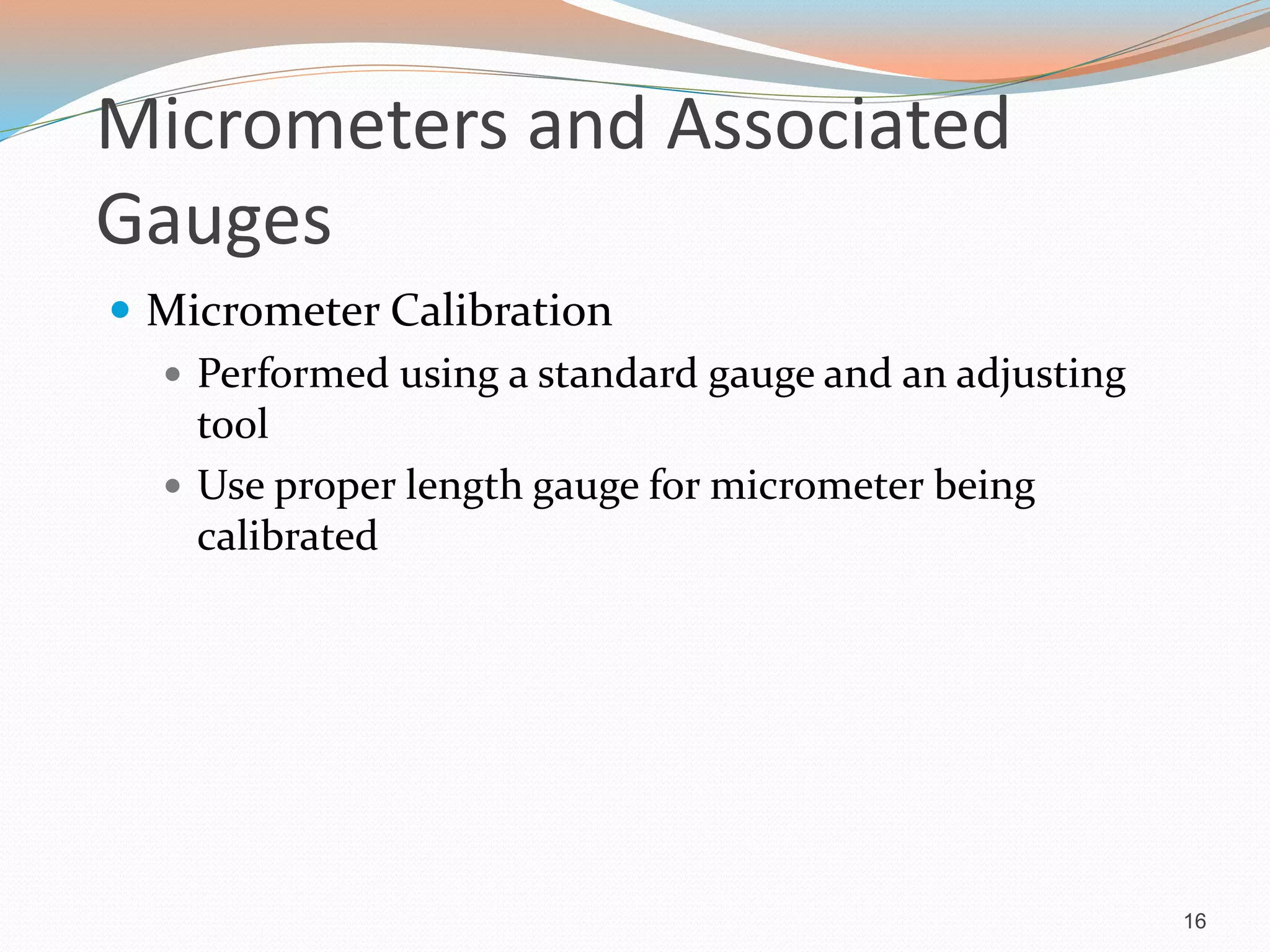 Micrometers and Associated
Gauges
 Micrometer Calibration
 Performed using a standard gauge and an adjusting
tool
 Use proper length gauge for micrometer being
calibrated
16
 