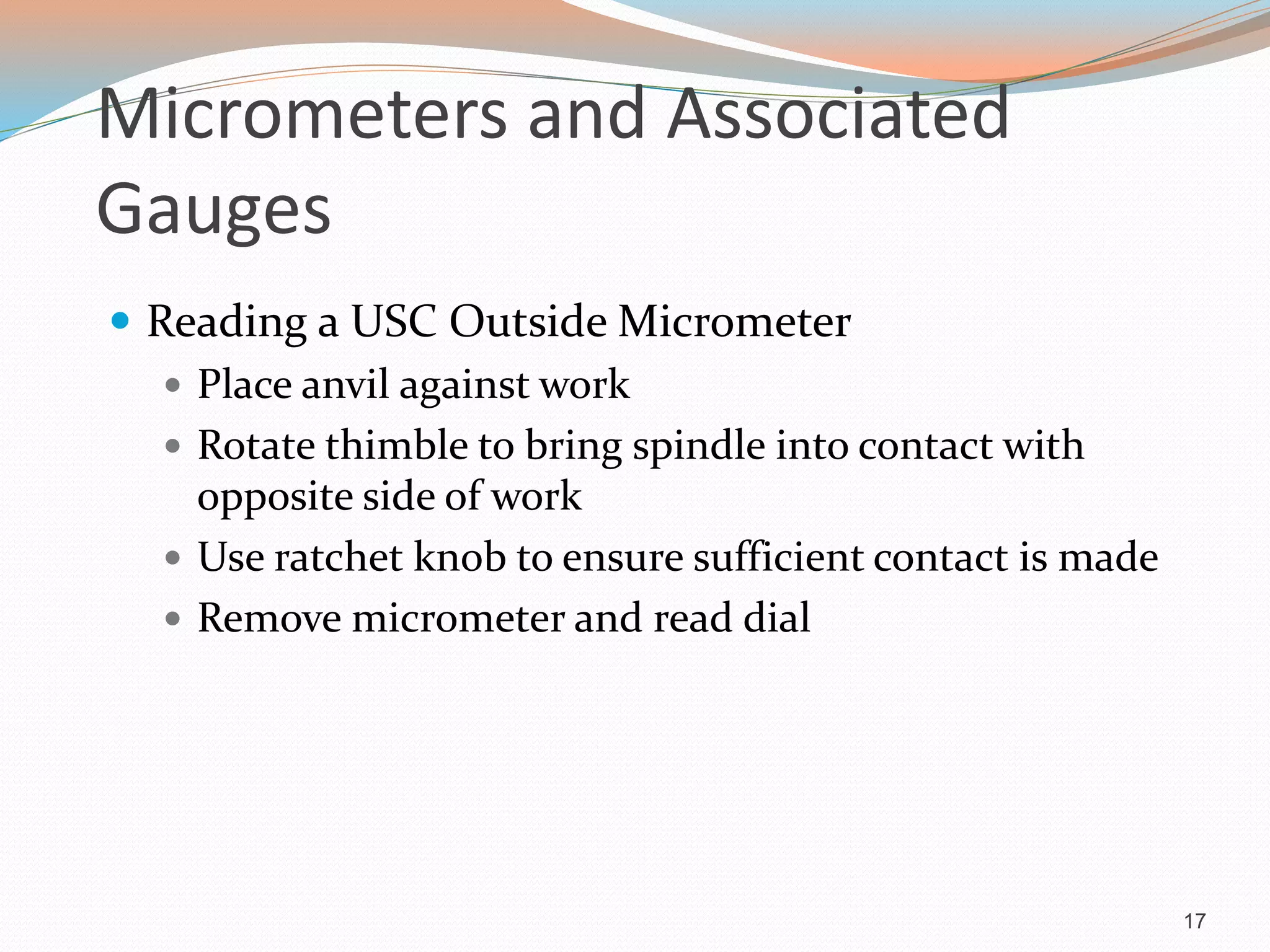 Micrometers and Associated
Gauges
 Reading a USC Outside Micrometer
 Place anvil against work
 Rotate thimble to bring spindle into contact with
opposite side of work
 Use ratchet knob to ensure sufficient contact is made
 Remove micrometer and read dial
17
 