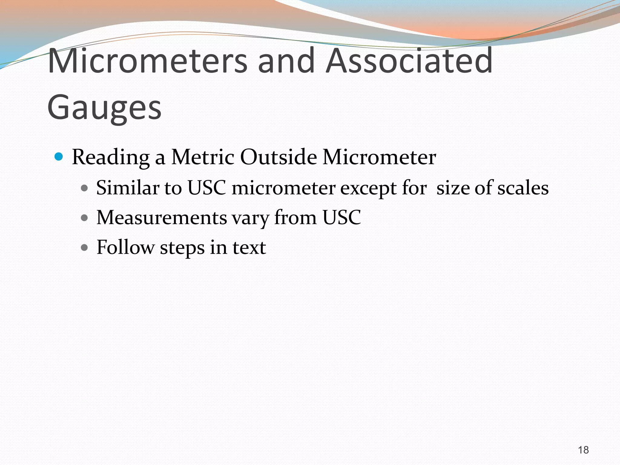 Micrometers and Associated
Gauges
 Reading a Metric Outside Micrometer
 Similar to USC micrometer except for size of scales
 Measurements vary from USC
 Follow steps in text
18
 