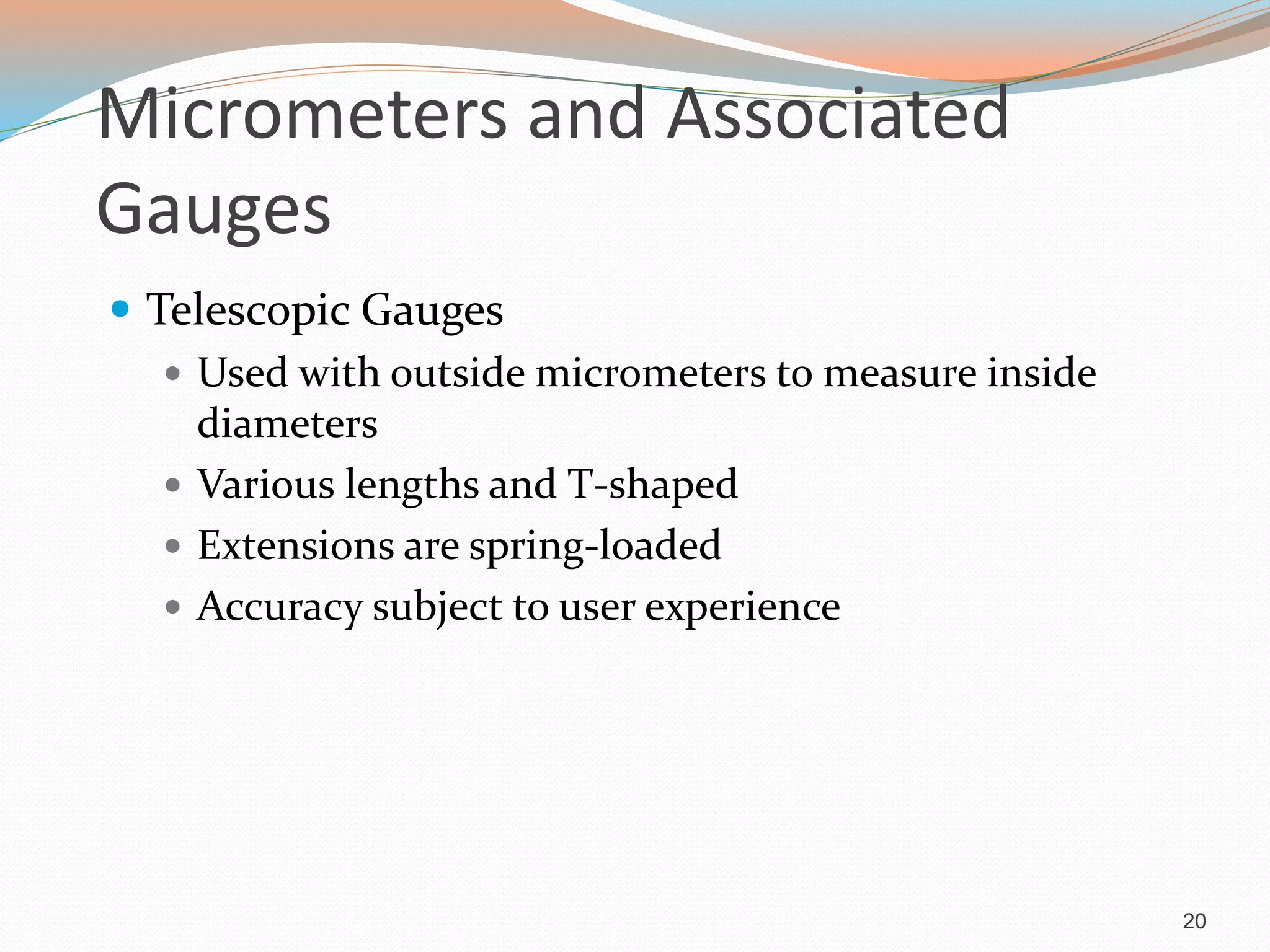 Micrometers and Associated
Gauges
 Telescopic Gauges
 Used with outside micrometers to measure inside
diameters
 Various lengths and T-shaped
 Extensions are spring-loaded
 Accuracy subject to user experience
20
 