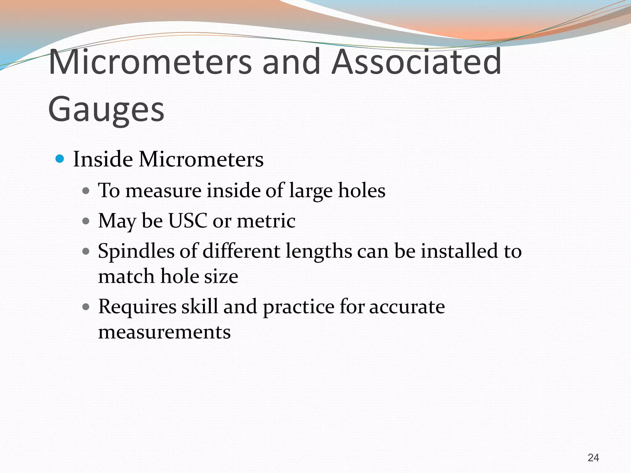 Micrometers and Associated
Gauges
 Inside Micrometers
 To measure inside of large holes
 May be USC or metric
 Spindles of different lengths can be installed to
match hole size
 Requires skill and practice for accurate
measurements
24
 