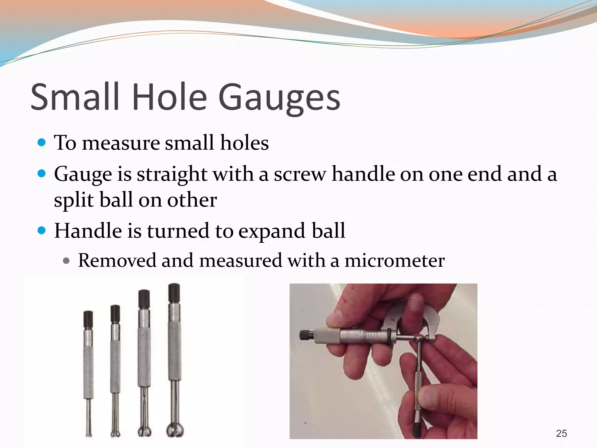 Small Hole Gauges
 To measure small holes
 Gauge is straight with a screw handle on one end and a
split ball on other
 Handle is turned to expand ball
 Removed and measured with a micrometer
25
 