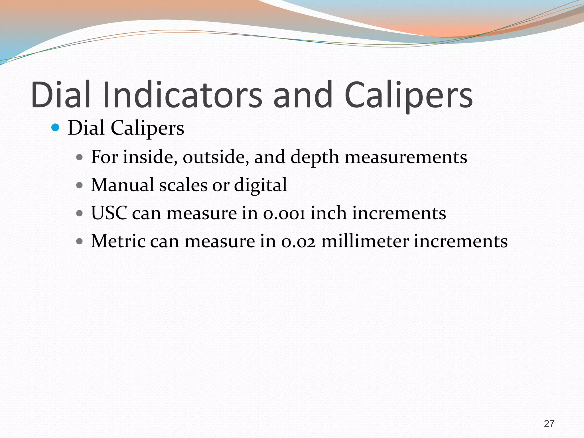 Dial Indicators and Calipers
 Dial Calipers
 For inside, outside, and depth measurements
 Manual scales or digital
 USC can measure in 0.001 inch increments
 Metric can measure in 0.02 millimeter increments
27
 