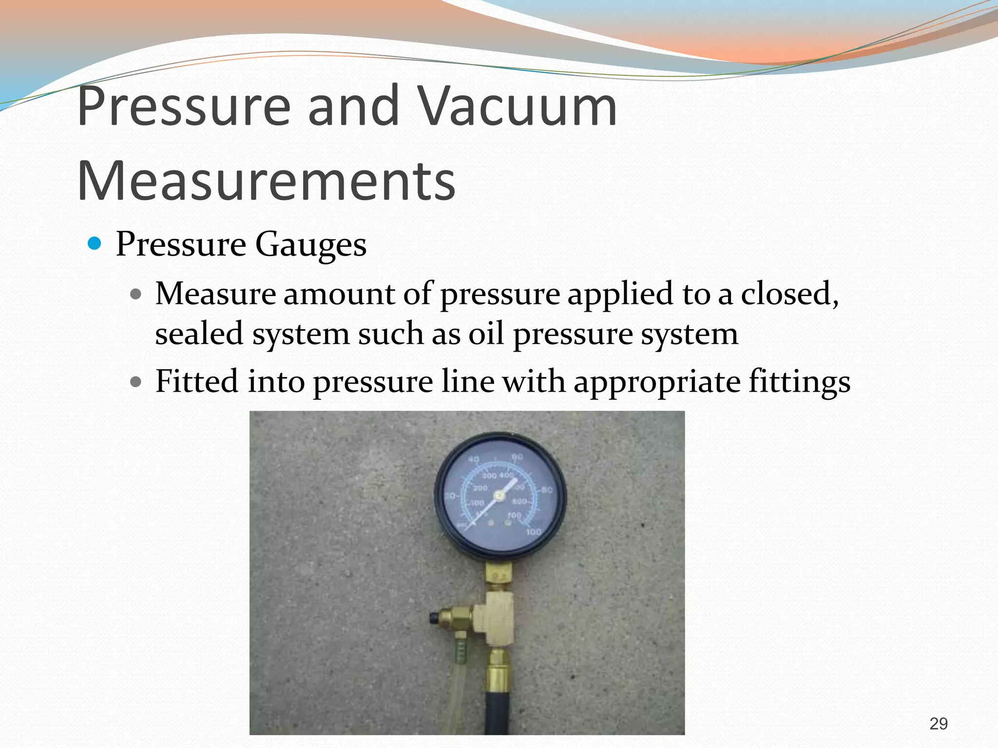 Pressure and Vacuum
Measurements
 Pressure Gauges
 Measure amount of pressure applied to a closed,
sealed system such as oil pressure system
 Fitted into pressure line with appropriate fittings
29
 