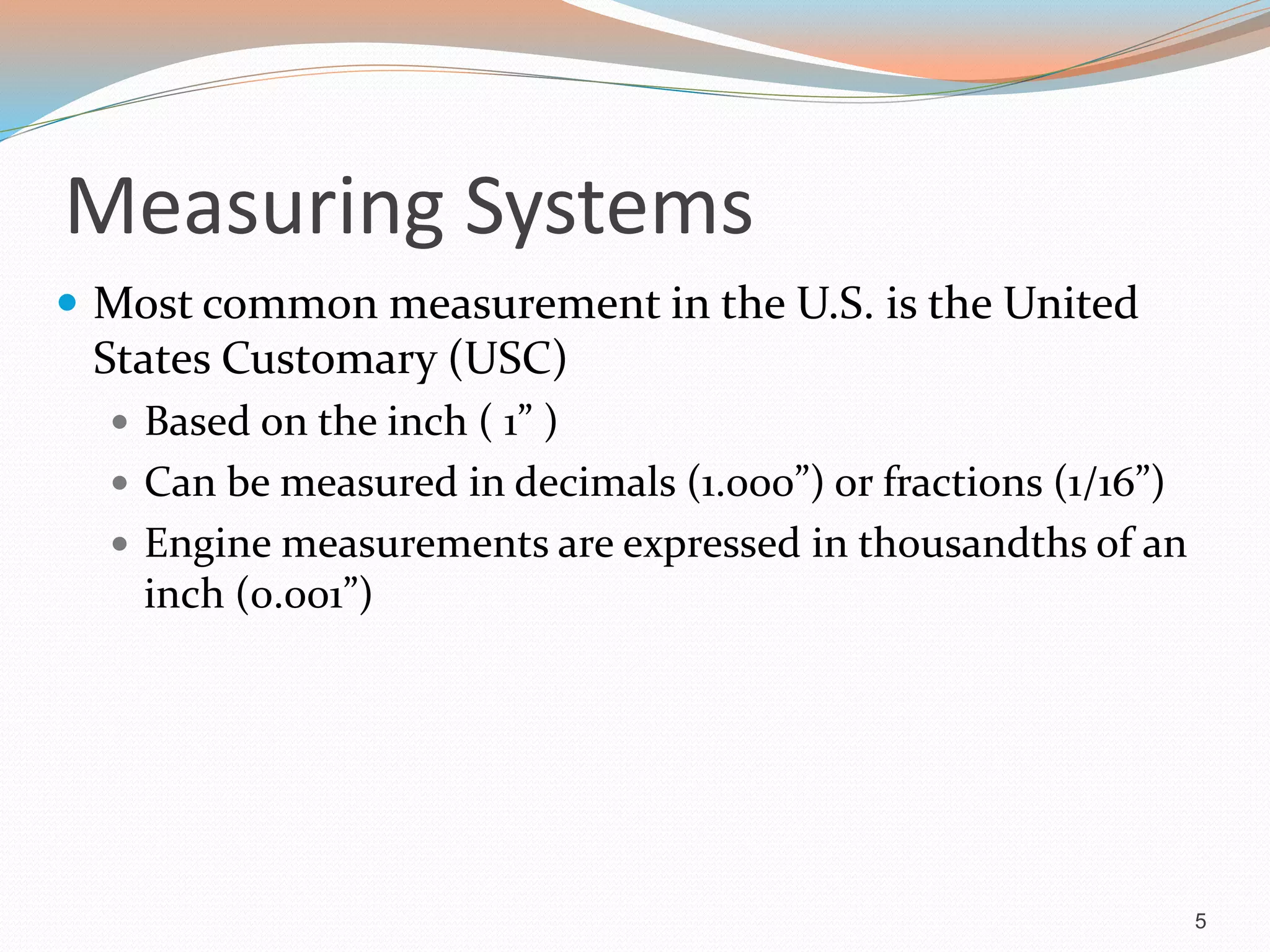 Measuring Systems
 Most common measurement in the U.S. is the United
States Customary (USC)
 Based on the inch ( 1” )
 Can be measured in decimals (1.000”) or fractions (1/16”)
 Engine measurements are expressed in thousandths of an
inch (0.001”)
5
 