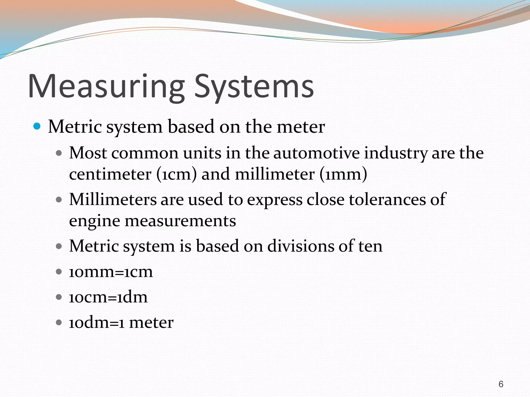 Measuring Systems
 Metric system based on the meter
 Most common units in the automotive industry are the
centimeter (1cm) and millimeter (1mm)
 Millimeters are used to express close tolerances of
engine measurements
 Metric system is based on divisions of ten
 10mm=1cm
 10cm=1dm
 10dm=1 meter
6
 