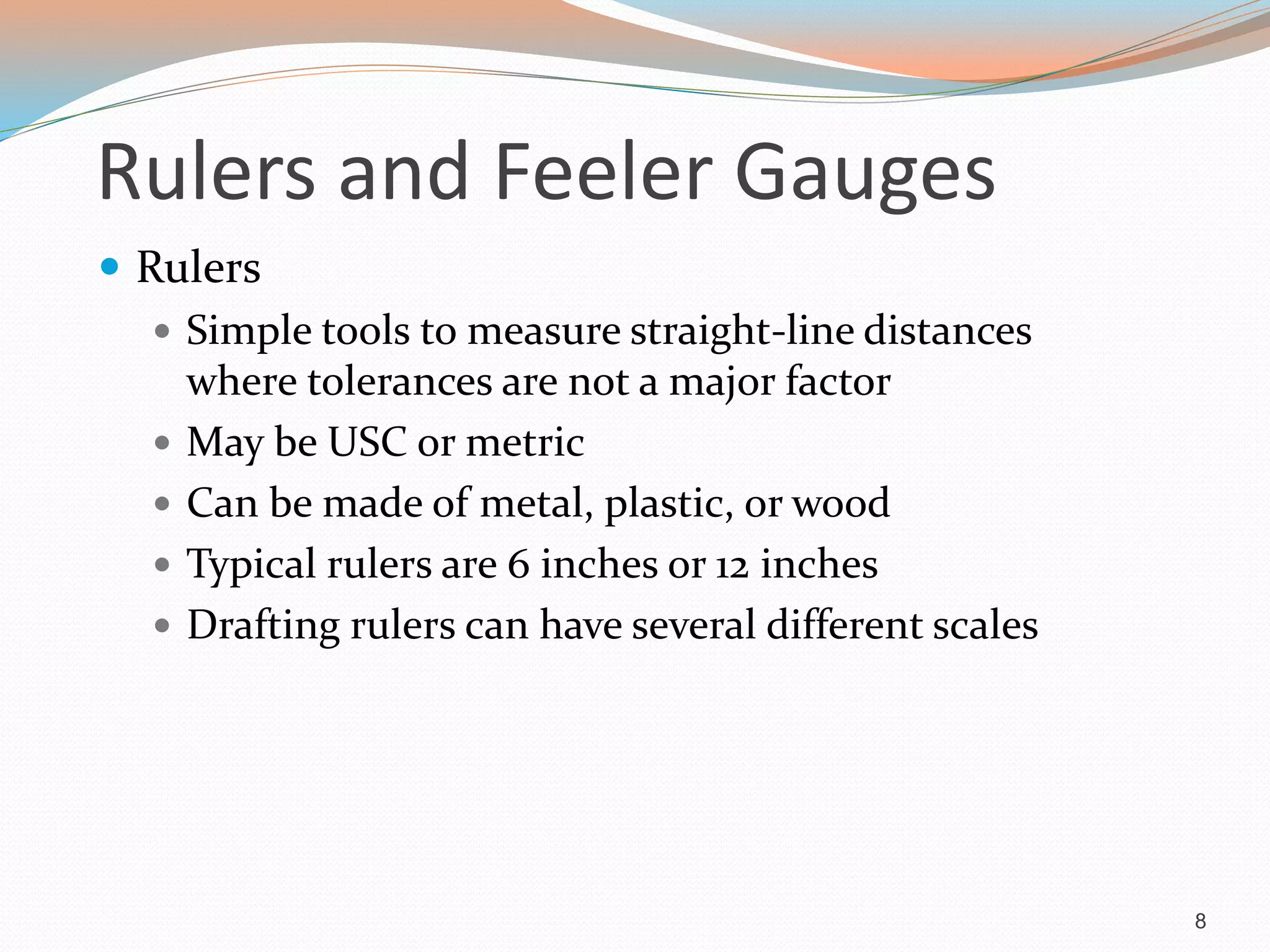 Rulers and Feeler Gauges
 Rulers
 Simple tools to measure straight-line distances
where tolerances are not a major factor
 May be USC or metric
 Can be made of metal, plastic, or wood
 Typical rulers are 6 inches or 12 inches
 Drafting rulers can have several different scales
8
 