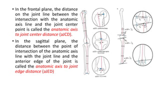 • In the frontal plane, the distance
on the joint line between the
intersection with the anatomic
axis line and the joint center
point is called the anatomic axis
to joint center distance (aJCD).
• In the sagittal plane, the
distance between the point of
intersection of the anatomic axis
line with the joint line and the
anterior edge of the joint is
called the anatomic axis to joint
edge distance (aJED)
 