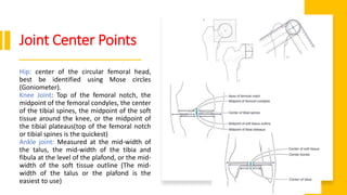 Joint Center Points
Hip: center of the circular femoral head,
best be identified using Mose circles
(Goniometer).
Knee Joint: Top of the femoral notch, the
midpoint of the femoral condyles, the center
of the tibial spines, the midpoint of the soft
tissue around the knee, or the midpoint of
the tibial plateaus(top of the femoral notch
or tibial spines is the quickest)
Ankle joint: Measured at the mid-width of
the talus, the mid-width of the tibia and
fibula at the level of the plafond, or the mid-
width of the soft tissue outline (The mid-
width of the talus or the plafond is the
easiest to use)
 