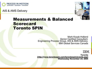 Measurements & Balanced
Scorecard
Toronto SPIN
Mark Kozak-Holland
Senior Certified Consultant,
Engineering Process Group, AIS & AMS Delivery,
IBM Global Services Canada
Toronto
(http://www.torontospin.com/torontospin/events.asp)
Wednesday November 24, 2004
AIS & AMS Delivery
 