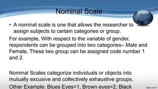 Nominal Scale
• A nominal scale is one that allows the researcher to
assign subjects to certain categories or group.
For example, With respect to the variable of gender,
respondents can be grouped into two categories– Male and
Female, These two group can be assigned code number 1
and 2.
Nominal Scales categorize individuals or objects into
mutually excusive and collectively exhaustive groups.
Other Example: Blues Eyes=1, Brown eyes=2, Black
 