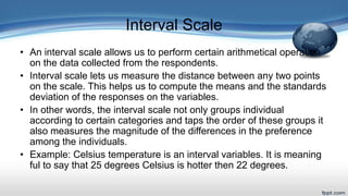 Interval Scale
• An interval scale allows us to perform certain arithmetical operation
on the data collected from the respondents.
• Interval scale lets us measure the distance between any two points
on the scale. This helps us to compute the means and the standards
deviation of the responses on the variables.
• In other words, the interval scale not only groups individual
according to certain categories and taps the order of these groups it
also measures the magnitude of the differences in the preference
among the individuals.
• Example: Celsius temperature is an interval variables. It is meaning
ful to say that 25 degrees Celsius is hotter then 22 degrees.
 
