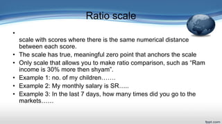Ratio scale
•
scale with scores where there is the same numerical distance
between each score.
• The scale has true, meaningful zero point that anchors the scale
• Only scale that allows you to make ratio comparison, such as “Ram
income is 30% more then shyam”.
• Example 1: no. of my children…….
• Example 2: My monthly salary is SR…..
• Example 3: In the last 7 days, how many times did you go to the
markets……
 
