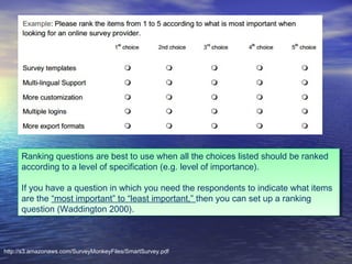 Ranking questions are best to use when all the choices listed should be ranked
Ranking questions are best to use when all the choices listed should be ranked
according to a level of specification (e.g. level of importance).
according to a level of specification (e.g. level of importance).
If you have a question in which you need the respondents to indicate what items
If you have a question in which you need the respondents to indicate what items
are the “most important” to “least important,” then you can set up a ranking
are the “most important” to “least important,” then you can set up a ranking
question (Waddington 2000).
question (Waddington 2000).

http://s3.amazonaws.com/SurveyMonkeyFiles/SmartSurvey.pdf

 