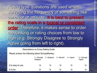 surveying the frequency of something like
behavior or attitude. It is best to present
the rating scale in a logical or consistent
order. Therefore, it makes sense to order
the ranking or rating choices from low to
high (e.g. Strongly Disagree to Strongly
Agree going from left to right).

http://s3.amazonaws.com/SurveyMonkeyFiles/SmartSurvey.pdf

• Rating type questions are used when

 