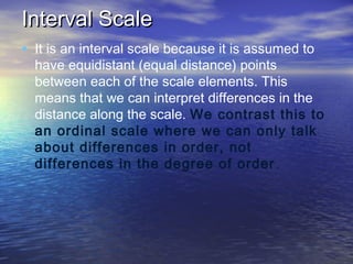 Interval Scale
• It is an interval scale because it is assumed to

have equidistant (equal distance) points
between each of the scale elements. This
means that we can interpret differences in the
distance along the scale. We contrast this to
an ordinal scale where we can only talk
about differences in order, not
differences in the degree of order .

 