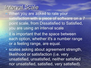 Interval Scale

• When you are asked to rate your

satisfaction with a piece of software on a 7
point scale, from Dissatisfied to Satisfied,
you are using an interval scale
• it is important that the space between
each option, whether it's a number range
or a feeling range, are equal.
• scales asking about agreement strength,
likelihood or satisfaction (i.e. very
unsatisfied, unsatisfied, neither satisfied
nor unsatisfied, satisfied, very satisfied). 

 