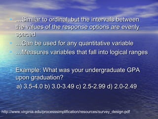 • …Similar to ordinal, but the intervals between
•
•

the values of the response options are evenly
spaced
…Can be used for any quantitative variable
…Measures variables that fall into logical ranges

• Example: What was your undergraduate GPA
upon graduation?
a) 3.5-4.0 b) 3.0-3.49 c) 2.5-2.99 d) 2.0-2.49

http://www.virginia.edu/processsimplification/resources/survey_design.pdf

 