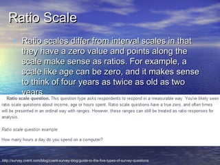 Ratio Scale
• Ratio scales differ from interval scales in that

they have a zero value and points along the
scale make sense as ratios. For example, a
scale like age can be zero, and it makes sense
to think of four years as twice as old as two
years

http://survey.cvent.com/blog/cvent-survey-blog/guide-to-the-five-types-of-survey-questions

 