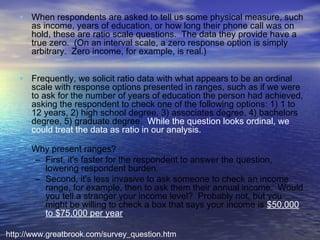 • When respondents are asked to tell us some physical measure, such
as income, years of education, or how long their phone call was on
hold, these are ratio scale questions.  The data they provide have a
true zero.  (On an interval scale, a zero response option is simply
arbitrary.  Zero income, for example, is real.)

• Frequently, we solicit ratio data with what appears to be an ordinal

•

scale with response options presented in ranges, such as if we were
to ask for the number of years of education the person had achieved,
asking the respondent to check one of the following options: 1) 1 to
12 years, 2) high school degree, 3) associates degree, 4) bachelors
degree, 5) graduate degree.  While the question looks ordinal, we
could treat the data as ratio in our analysis.  
Why present ranges?  
– First, it's faster for the respondent to answer the question,
lowering respondent burden.
– Second, it's less invasive to ask someone to check an income
range, for example, then to ask them their annual income.  Would
you tell a stranger your income level?  Probably not, but you
might be willing to check a box that says your income is $50,000
to $75,000 per year.  

http://www.greatbrook.com/survey_question.htm

 