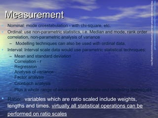 • Nominal: mode crosstabulation - with chi-square, etc.
• Ordinal: use non-parametric statistics, i.e. Median and mode, rank order
•

http://efox.cox.smu.edu/mktg3342/dataanalysis.pdf
http://www.csse.monash.edu.au/~smarkham/resources/scaling.htm

Measurement

correlation, non-parametric analysis of variance
– Modelling techniques can also be used with ordinal data.
Interval: Interval scale data would use parametric statistical techniques:
– Mean and standard deviation
Correlation - r
Regression
Analysis of variance
Factor analysis
– Cronbach analysis
– Plus a whole range of advanced multivariate and modelling techniques

• Ratio:  variables which are ratio scaled include weights,

lengths and times. virtually all statistical operations can be
performed on ratio scales

 