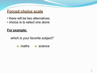 Forced choice scale
• there will be two alternatives
• choice is to select one alone
For example:
which is your favorite subject?
o maths o science
14
 