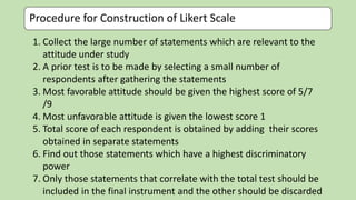 Procedure for Construction of Likert Scale
1. Collect the large number of statements which are relevant to the
attitude under study
2. A prior test is to be made by selecting a small number of
respondents after gathering the statements
3. Most favorable attitude should be given the highest score of 5/7
/9
4. Most unfavorable attitude is given the lowest score 1
5. Total score of each respondent is obtained by adding their scores
obtained in separate statements
6. Find out those statements which have a highest discriminatory
power
7. Only those statements that correlate with the total test should be
included in the final instrument and the other should be discarded
 