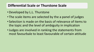 Differential Scale or Thurstone Scale
• Developed by L.L. Thurstone
• The scale items are selected by the a panel of judges
• Selection is made on the basis of relevance of items to
the topic and the level of ambiguity in implication
• Judges are involved in ranking the statements from
most favourbale to least favourable of certain attitude
 