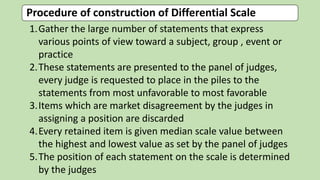Procedure of construction of Differential Scale
1.Gather the large number of statements that express
various points of view toward a subject, group , event or
practice
2.These statements are presented to the panel of judges,
every judge is requested to place in the piles to the
statements from most unfavorable to most favorable
3.Items which are market disagreement by the judges in
assigning a position are discarded
4.Every retained item is given median scale value between
the highest and lowest value as set by the panel of judges
5.The position of each statement on the scale is determined
by the judges
 