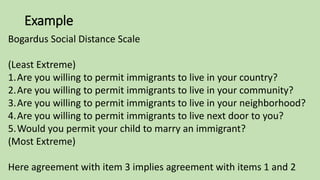 Example
Bogardus Social Distance Scale
(Least Extreme)
1.Are you willing to permit immigrants to live in your country?
2.Are you willing to permit immigrants to live in your community?
3.Are you willing to permit immigrants to live in your neighborhood?
4.Are you willing to permit immigrants to live next door to you?
5.Would you permit your child to marry an immigrant?
(Most Extreme)
Here agreement with item 3 implies agreement with items 1 and 2
 