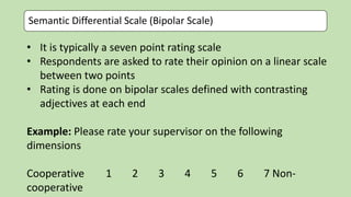 Semantic Differential Scale (Bipolar Scale)
• It is typically a seven point rating scale
• Respondents are asked to rate their opinion on a linear scale
between two points
• Rating is done on bipolar scales defined with contrasting
adjectives at each end
Example: Please rate your supervisor on the following
dimensions
Cooperative 1 2 3 4 5 6 7 Non-
cooperative
 